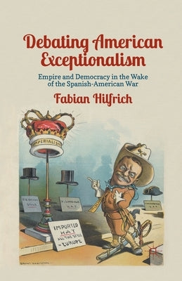 Debating American Exceptionalism: Empire and Democracy in the Wake of the Spanish-American War by Hilfrich, F.