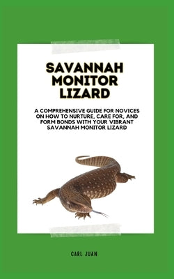 Raising a Savannah Monitor Lizard: A Comprehensive Guide For Novices On How To Nurture, Care For, And Form Bonds With Your Vibrant Savannah Monitor Li by Juan, Carl