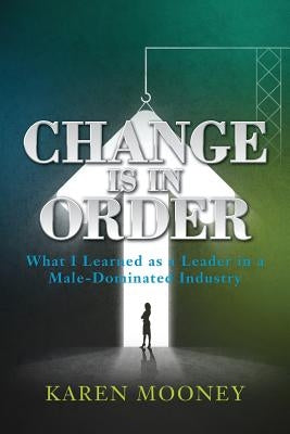 Change Is in Order: What I Learned as a Leader in a Male-Dominated Industry by Mooney, Karen