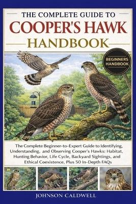 The Complete Guide to Cooper's Hawk Handbook: The Complete Beginner-to-Expert Guide to Identifying, Understanding, and Observing Cooper's Hawks: Habit by Caldwell, Johnson