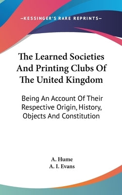 The Learned Societies And Printing Clubs Of The United Kingdom: Being An Account Of Their Respective Origin, History, Objects And Constitution by Hume, A.