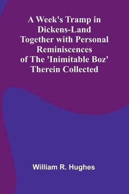 A Week'S Tramp In Dickens-Land Together With Personal Reminiscences Of The 'Inimitable Boz' Therein Collected by R. Hughes, William