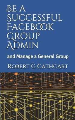 Be a Successful Facebook Group Admin: and Manage a General Group by Cathcart, Robert G.