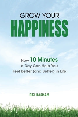 Grow Your Happiness: How 10 Minutes a Day Can Help You Feel Better (and Better) in Life by Basham, Rex