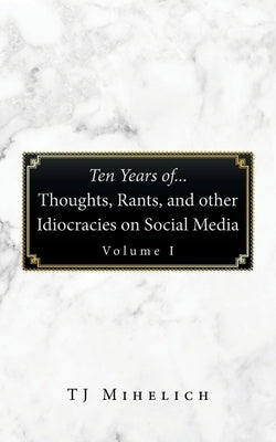 Ten Years Of...Thoughts, Rants, and Other Idiocracies on Social Media Volume I by Mihelich, Tj
