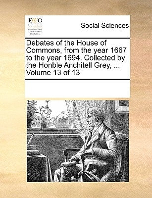 Debates of the House of Commons, from the year 1667 to the year 1694. Collected by the Honble Anchitell Grey, ... Volume 13 of 13 by Multiple Contributors