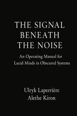 The Signal Beneath the Noise: An Operating Manual for Lucid Minds in Obscured Systems by Kiron, Alethe