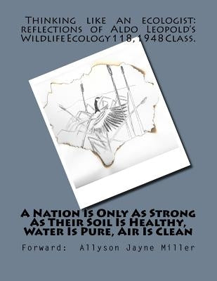 A Nation Is Only As Strong As Their Soil Is Healthy, Water Is Pure, Air Is Clean: Thinking Like An Ecologist: Reflections of Aldo Leopold's Wildlife E by Miller, Allyson Jayne