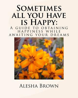 Sometimes all you have is Happy: : A Guide to Obtaining Happiness while awaiting your Dreams by Brown, Alesha R.