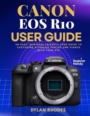 Canon EOS R10 User Guide: An Easy, Beginner friendly User Guide to Capturing Stunning Photos and Videos with Your R10 by Rhodes, Dylan