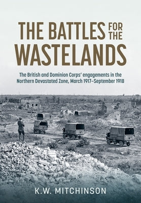 The Battle of the Wastelands: The British and Dominion Corps' Engagements in the Northern Devastated Zone: March 1917 - September 1918 by Mitchinson, K. W.
