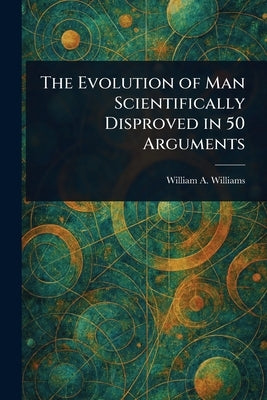 The Evolution of Man Scientifically Disproved in 50 Arguments by Williams, William a. (William Asbury)