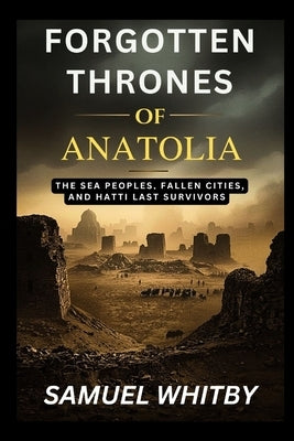 Forgotten Thrones of Anatolia: The Sea Peoples, Fallen Cities, and Hatti's Last Survivors by Whitby, Samuel