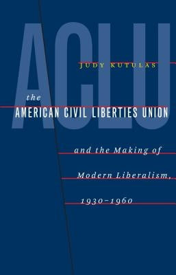 The American Civil Liberties Union and the Making of Modern Liberalism, 1930-1960 by Kutulas, Judy