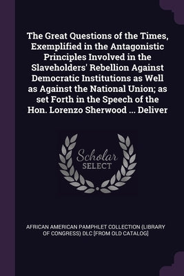 The Great Questions of the Times, Exemplified in the Antagonistic Principles Involved in the Slaveholders' Rebellion Against Democratic Institutions a by African American Pamphlet Collection (Li