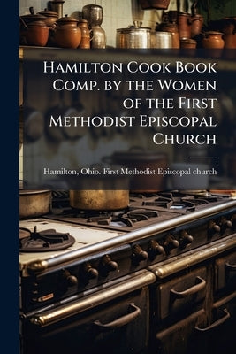 Hamilton Cook Book Comp. by the Women of the First Methodist Episcopal Church by Hamilton, Ohio First Methodist Episcopa