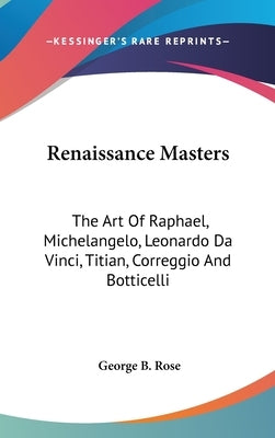 Renaissance Masters: The Art Of Raphael, Michelangelo, Leonardo Da Vinci, Titian, Correggio And Botticelli by Rose, George B.