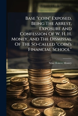 Base "coin" Exposed, Being The Arrest, Exposure And Confession Of W. H. H. Money, And The Dismissal Of The So-called "coin's Financial School" by Money, Silas Honest