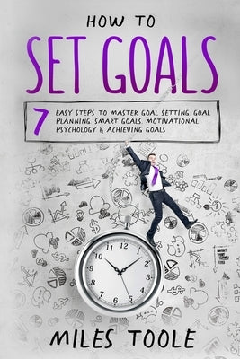 How to Set Goals: 7 Easy Steps to Master Goal Setting, Goal Planning, Smart Goals, Motivational Psychology & Achieving Goals by Toole, Miles