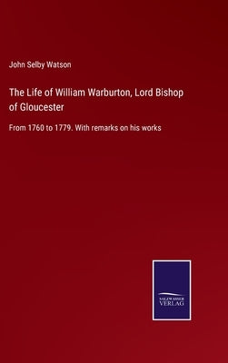 The Life of William Warburton, Lord Bishop of Gloucester: From 1760 to 1779. With remarks on his works by Watson, John Selby