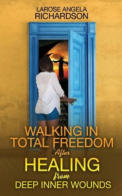Walking in Total Freedom after Healing from Deep Inner Wounds by Richardson, Larose Angela