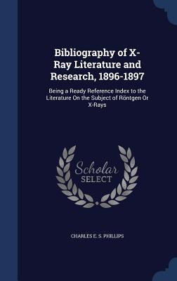 Bibliography of X-Ray Literature and Research, 1896-1897: Being a Ready Reference Index to the Literature On the Subject of Röntgen Or X-Rays by Phillips, Charles E. S.