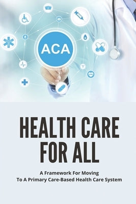 Health Care For All: A Framework For Moving To A Primary Care-Based Health Care System: Guide To Fixing Healthcare System In The U.S by Desadier, Karmen