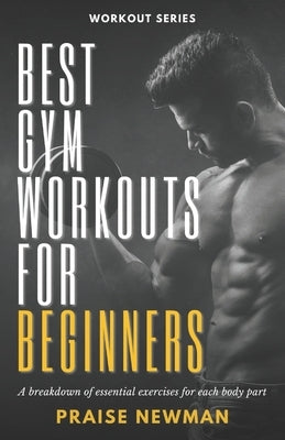 Best Gym Workouts for Beginners: A Breakdown of Essential Exercises for Each Body Part by Newman, Praise