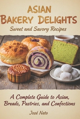 Asian Bakery Delights: Sweet and Savory Recipes: A Complete Guide to Asian Breads, Pastries, and Confections by Neto, José