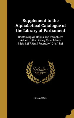 Supplement to the Alphabetical Catalogue of the Library of Parliament: Containing All Books and Pamphlets Added to the Library From March 15th, 1887, by Anonymous