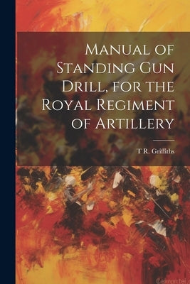 Manual of Standing Gun Drill, for the Royal Regiment of Artillery by Griffiths, T. R.