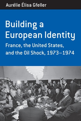 Building a European Identity: France, the United States, and the Oil Shock, 1973-74 by Gfeller, Aurélie Élisa