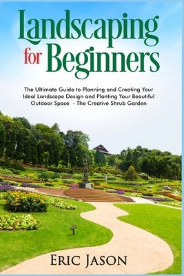 Landscaping for Beginners: The Ultimate Guide to Planning and Creating Your Ideal Landscape Design and Planting Your Beautiful Outdoor Space The by Jason, Eric