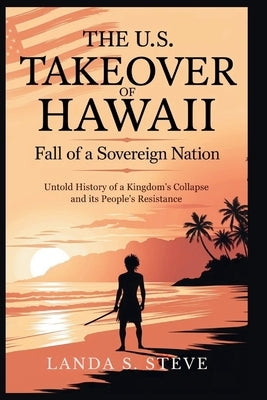 The U.S. Takeover of Hawaii: Fall of a Sovereign Nation: Untold History of a Kingdom's Collapse and Its People's Resistance by S. Steve, Landa