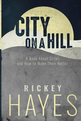 City on a Hill: A Book on Cities and How to Make Them Better by Hayes, Rickey