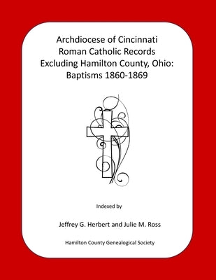 Archdiocese of Cincinnati Roman Catholic Records Excluding Hamilton County, Ohio: Baptisms 1860-1869 by Ross, Julie M.