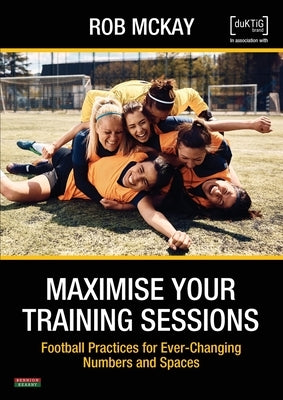 Maximise Your Training Sessions: Football Practices for Ever-Changing Numbers and Spaces by McKay, Rob