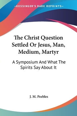 The Christ Question Settled Or Jesus, Man, Medium, Martyr: A Symposium And What The Spirits Say About It by Peebles, J. M.