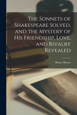 The Sonnets of Shakespeare Solved, and the Mystery of His Friendship, Love, and Rivalry Revealed by Brown, Henry