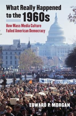What Really Happened to the 1960s: How Mass Media Culture Failed American Democracy by Morgan, Edward P.