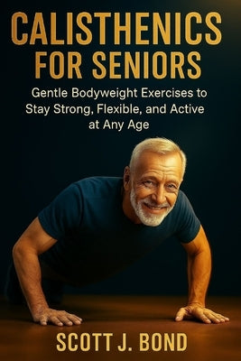 Calisthenics for Seniors: Calisthenics for seniors 2025, Senior fitness, Bodyweight exercises, Gentle workouts, Low impact exercises, Over 50 fitness, by Bond, Scott J.