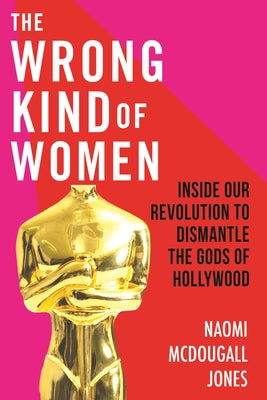 The Wrong Kind of Women: Inside Our Revolution to Dismantle the Gods of Hollywood by Jones, Naomi McDougall