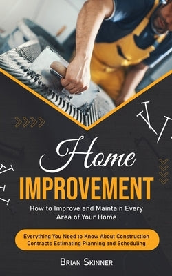 Home Improvement: How to Improve and Maintain Every Area of Your Home (Everything You Need to Know About Construction Contracts Estimati by Skinner, Brian
