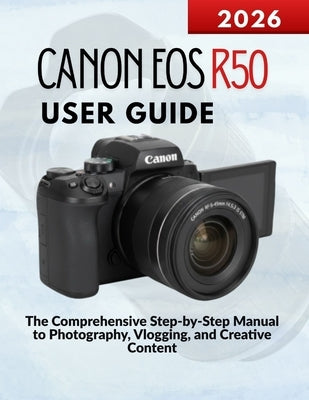 Canon Eos R50 User Guide: The Comprehensive Step-by-Step Manual to Photography, Vlogging, and Creative Content by Kohler, Markus