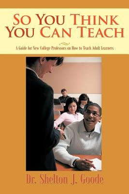 So You Think You Can Teach: A Guide for New College Professors on How to Teach Adult Learners by Goode, Shelton J.