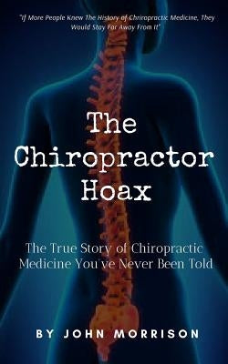 The Chiropractor Hoax: The True Story of Chiropractic Medicine You've Never Been Told by Morrison, John