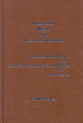 Imperialism, Media and the Good Neighbor: New Deal Foreign Policy and United States Shortwave Broadcasting to Latin America by Fejes, Fred