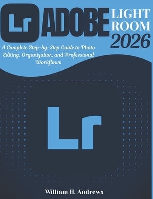 Adobe Lightroom 2026: From Beginner to Advanced: A Complete Step-by-Step Guide to Photo Editing, Organization, and Professional Workflows by H. Andrews, William