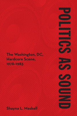 Politics as Sound: The Washington, DC, Hardcore Scene, 1978-1983 by Maskell, Shayna L.