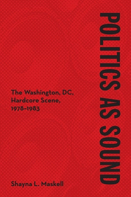 Politics as Sound: The Washington, DC, Hardcore Scene, 1978-1983 by Maskell, Shayna L.